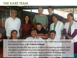 • A vibrant combination of the old and the new, KARE has evolved through
the inspired vision of Dr. Prakash Kalmadi.
• A unique concept that sets you in a restful and relaxing ambience, while
the ageless wonders of Ayurveda are applied by a highly qualified team
of doctors, therapists, nutritionists and paramedics to ensure best
methodical treatments with traditional and modern methods.
THE KARE TEAM
 