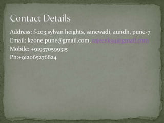 Address: f-203,sylvan heights, sanewadi, aundh, pune-7
Email: kzone.pune@gmail.com, rajeevk94@gmail.com
Mobile: +919370599315
Ph:+912065276824
 