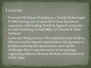  Promoted By Rajeev D Kathuria, a Textile Technologist
  & MBA having over 20 years Rich Cross functional
  experience with leading Textile & Apparel companies
  in India including Arvind Mills, K G Denim & Duke
  Fashions
 Came into being in 2000. The realization that Small to
  Mid size textile/Apparel organizations facing issues in
  professionalizing the operations to meet up the
  challenges from Corporate sector in increasingly
  organizing industry, became the basis of formation of
  KARE India
 