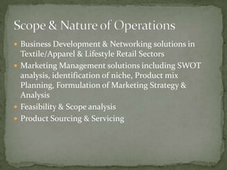  Business Development & Networking solutions in
  Textile/Apparel & Lifestyle Retail Sectors
 Marketing Management solutions including SWOT
  analysis, identification of niche, Product mix
  Planning, Formulation of Marketing Strategy &
  Analysis
 Feasibility & Scope analysis
 Product Sourcing & Servicing
 