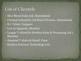  Blue Blend India Ltd, Ahemdabad
 Chiripal Industries Ltd,Retail Division, Ahemdabad
 R C Velvet, Gurgaon
 Live In Apparels, Mumbai
 League T-shirts(Sri Krishna Knits & Processing Ltd.),
  Mumbai
 Amstead T-shirts & Retail, Pune
 Krishna Knitwear Technology Ltd.
 