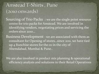 Sourcing of Trio Packs : we are the single point resource
  centre for trio packs for Amstead. We are involved in
  identifying vendors, negotiating prices and servicing the
  orders since 2010…
Business Development : we are associated with them as
  consultant for Opening of stores…since 2011, we have tied
  up 4 franchise stores for the co in the city of
  Ahemdabad, Mumbai & Pune..

We are also involved in product mix planning & operational
 efficiency analysis and solutions in their Retail Operations
 