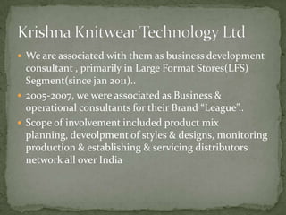  We are associated with them as business development
  consultant , primarily in Large Format Stores(LFS)
  Segment(since jan 2011)..
 2005-2007, we were associated as Business &
  operational consultants for their Brand “League”..
 Scope of involvement included product mix
  planning, deveolpment of styles & designs, monitoring
  production & establishing & servicing distributors
  network all over India
 