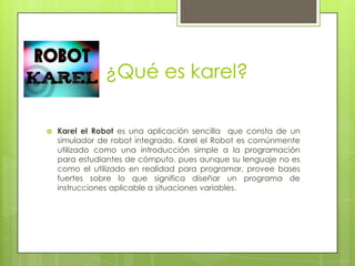 ¿Qué es karel?


Karel el Robot es una aplicación sencilla que consta de un
simulador de robot integrado. Karel el Robot es comúnmente
utilizado como una introducción simple a la programación
para estudiantes de cómputo, pues aunque su lenguaje no es
como el utilizado en realidad para programar, provee bases
fuertes sobre lo que significa diseñar un programa de
instrucciones aplicable a situaciones variables.

 