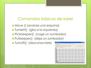 Comandos básicos de karel
 Move

() (avanza una esquina)
 Turnleft() (gira a la izquierda)
 Pickbeeper() (coge un zumbador)
 Putbeeper() (deja un zumbador)
 Turnoff() (desconectate)

 