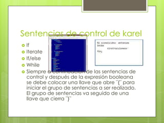 Sentencias de control de karel






If
Iterate
If/else
While
Siempre a continuación de las sentencias de
control y después de la expresión booleana
se debe colocar una llave que abre ¨{¨ para
iniciar el grupo de sentencias a ser realizado.
El grupo de sentencias va seguido de una
llave que cierra ¨}¨

 