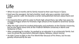 Life
• When he was 6 months old his family moved to their own house in Úpice.
• Karel was the youngest. He had a brother Josef, who was a painter. And sister
Helena, pianist. Later she became a writer and published memoirs about Karel and
Josef.
• He moved to Brno with his sister to finish high school there, but after two years he
moved to Prague where he finished a high school at the Academic Grammar School
in 1909.
• After the high school he studied philosophy and aesthetics at the Charles University,
but he also spent some time at the Friedrich Wilhelm University in Berlin and
Sorbonne in Paris.
• After completing his studies, he worked as an educator in an aristocratic family but
soon he joined the journalism.(Národní dopisy, Nebojsa, Lidové noviny)
• He didn´t have to fight in the First World War because of his illness, but he was
greatly influenced by the war.
 