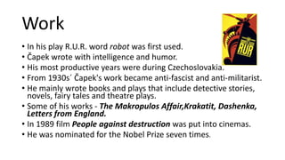 Work
• In his play R.U.R. word robot was first used.
• Čapek wrote with intelligence and humor.
• His most productive years were during Czechoslovakia.
• From 1930s´ Čapek's work became anti-fascist and anti-militarist.
• He mainly wrote books and plays that include detective stories,
novels, fairy tales and theatre plays.
• Some of his works - The Makropulos Affair,Krakatit, Dashenka,
Letters from England.
• In 1989 film People against destruction was put into cinemas.
• He was nominated for the Nobel Prize seven times.
 