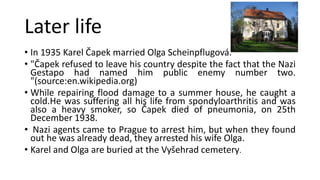 Later life
• In 1935 Karel Čapek married Olga Scheinpflugová.
• "Čapek refused to leave his country despite the fact that the Nazi
Gestapo had named him public enemy number two.
"(source:en.wikipedia.org)
• While repairing flood damage to a summer house, he caught a
cold.He was suffering all his life from spondyloarthritis and was
also a heavy smoker, so Čapek died of pneumonia, on 25th
December 1938.
• Nazi agents came to Prague to arrest him, but when they found
out he was already dead, they arrested his wife Olga.
• Karel and Olga are buried at the Vyšehrad cemetery.
 