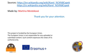 Sources: https://en.wikipedia.org/wiki/Karel_%C4%8Capek
https://cs.wikipedia.org/wiki/Karel_%C4%8Capek
Made by: Martina Mesteková
Thank you for your attention.
This project is funded by the European Union.
The European Union is not responsible for any uploaded or
submitted content. Such content expresses the views of its
author(s) only.
 
