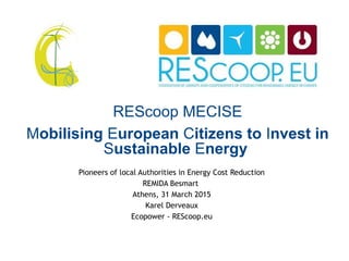 REScoop MECISE
Mobilising European Citizens to Invest in
Sustainable Energy
Pioneers of local Authorities in Energy Cost Reduction
REMIDA Besmart
Athens, 31 March 2015
Karel Derveaux
Ecopower - REScoop.eu
 