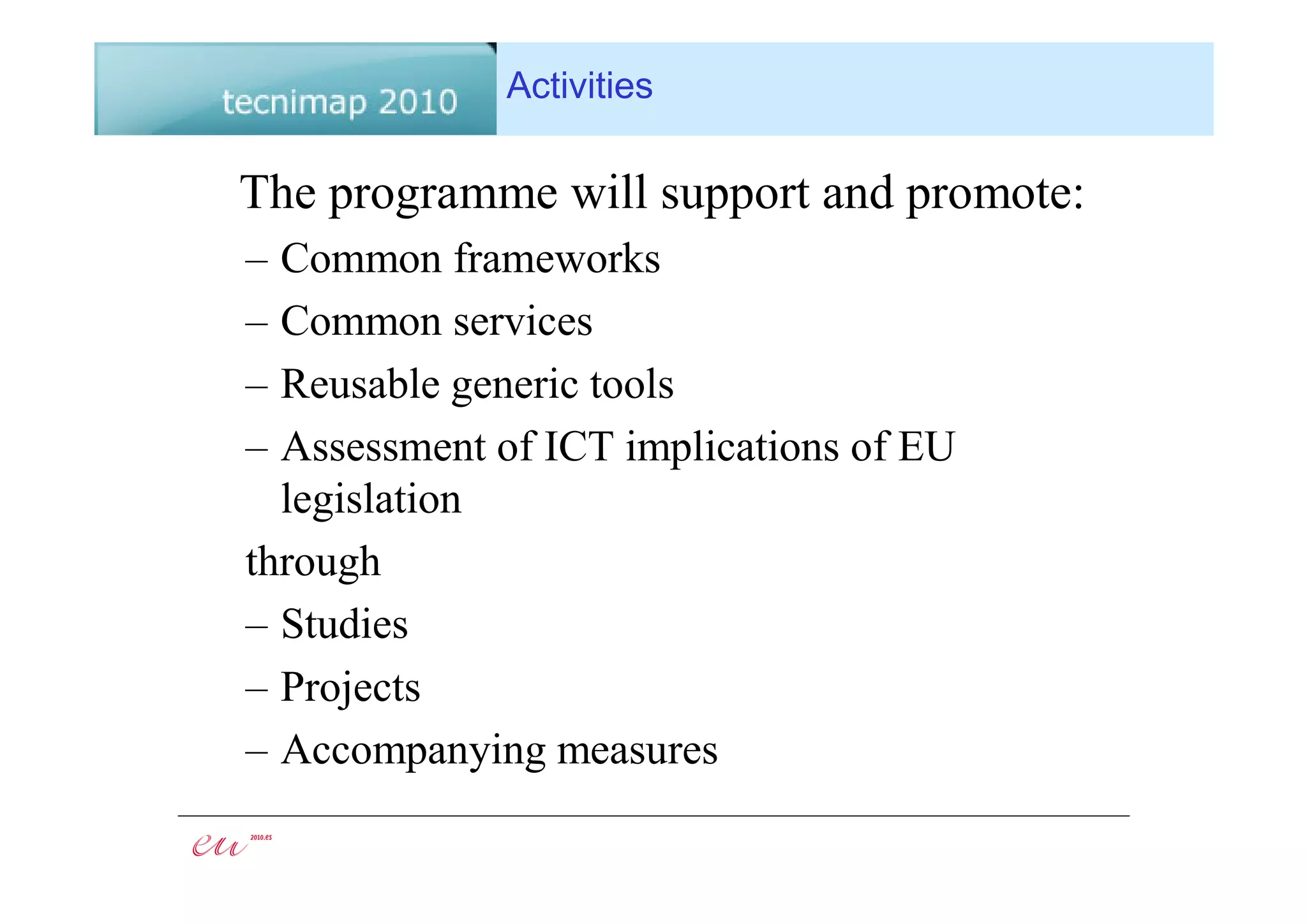 Activities

The programme will support and promote:
– Common frameworks
– Common services
– Reusable generic tools
– Assessment of ICT implications of EU
  legislation
through
– Studies
– Projects
– Accompanying measures
 