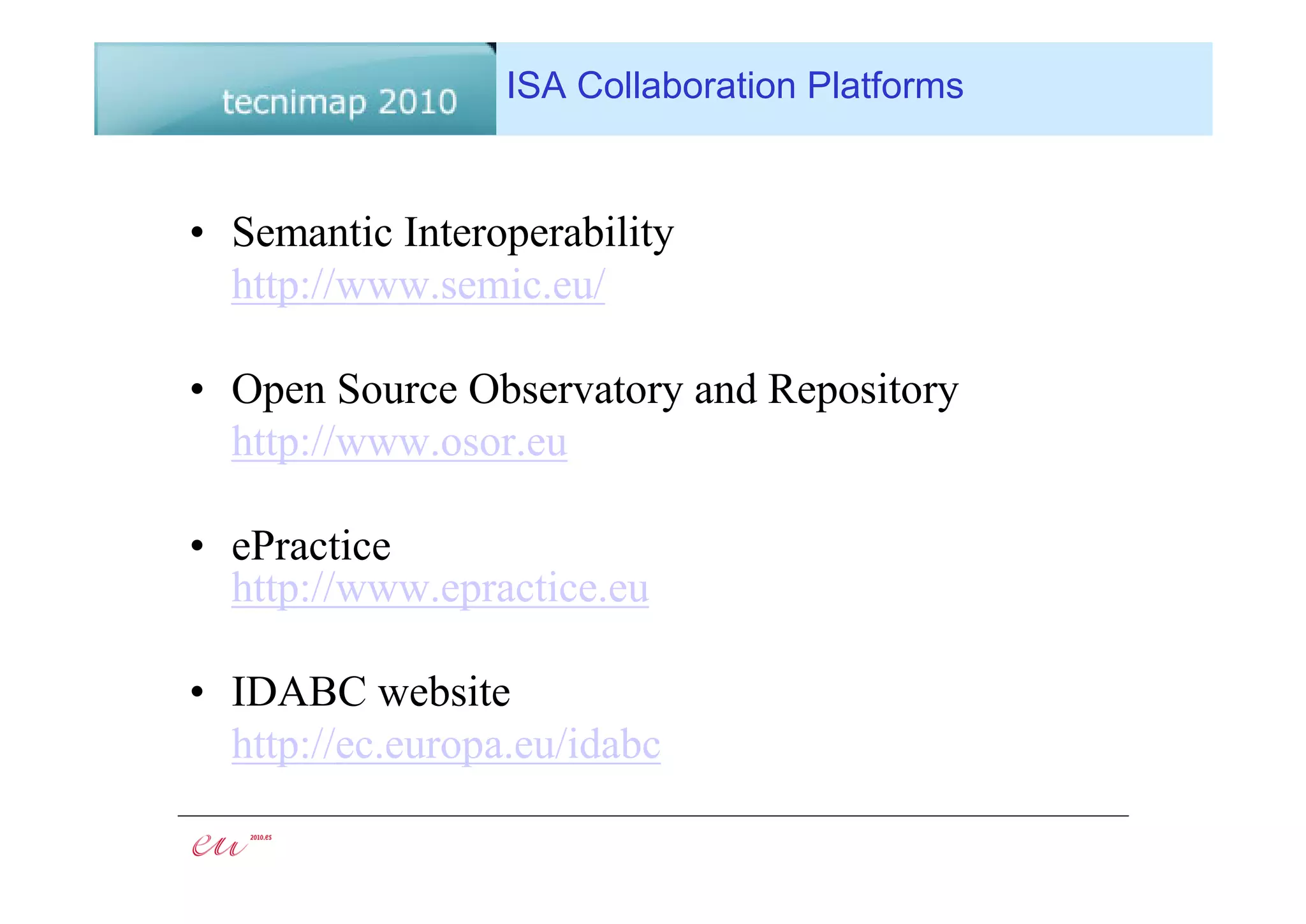 ISA Collaboration Platforms


• Semantic Interoperability
  http://www.semic.eu/

• Open Source Observatory and Repository
  http://www.osor.eu

• ePractice
  http://www.epractice.eu

• IDABC website
  http://ec.europa.eu/idabc
 