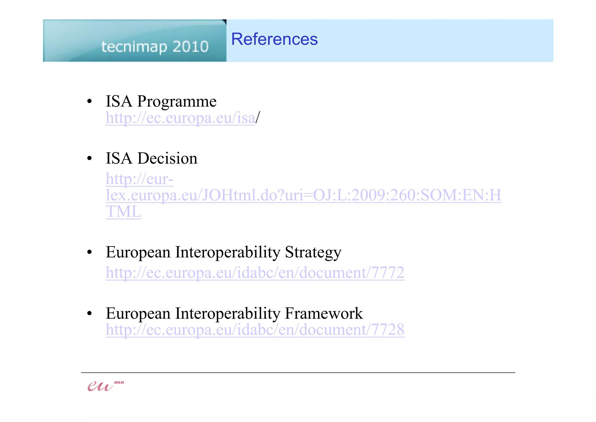 References


• ISA Programme
  http://ec.europa.eu/isa/

• ISA Decision
  http://eur-
  lex.europa.eu/JOHtml.do?uri=OJ:L:2009:260:SOM:EN:H
  TML

• European Interoperability Strategy
  http://ec.europa.eu/idabc/en/document/7772

• European Interoperability Framework
  http://ec.europa.eu/idabc/en/document/7728
 