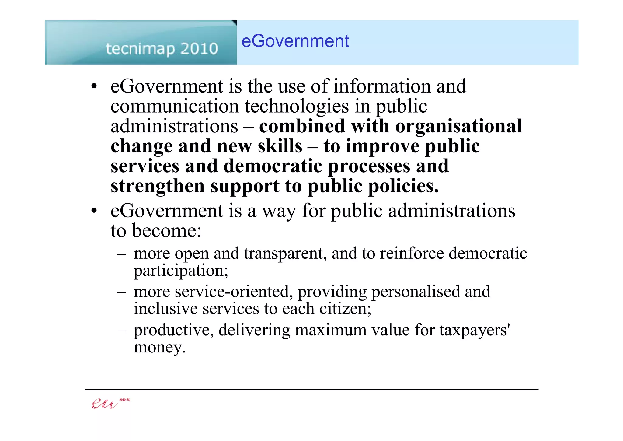 eGovernment

• eGovernment is the use of information and
  communication technologies in public
  administrations – combined with organisational
  change and new skills – to improve public
  services and democratic processes and
  strengthen support to public policies.
• eGovernment is a way for public administrations
  to become:
   – more open and transparent, and to reinforce democratic
     participation;
   – more service-oriented, providing personalised and
     inclusive services to each citizen;
   – productive, delivering maximum value for taxpayers'
     money.
 