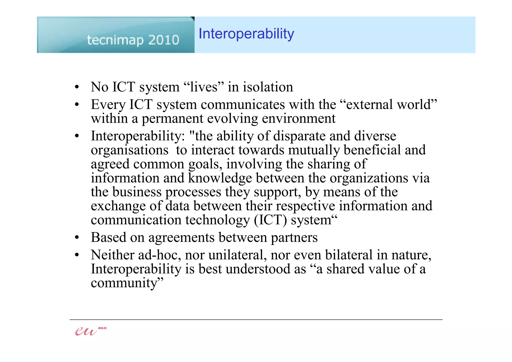 Interoperability


• No ICT system “lives” in isolation
• Every ICT system communicates with the “external world”
  within a permanent evolving environment
• Interoperability: "the ability of disparate and diverse
  organisations to interact towards mutually beneficial and
  agreed common goals, involving the sharing of
  information and knowledge between the organizations via
  the business processes they support, by means of the
  exchange of data between their respective information and
  communication technology (ICT) system“
• Based on agreements between partners
• Neither ad-hoc, nor unilateral, nor even bilateral in nature,
  Interoperability is best understood as “a shared value of a
  community”
 