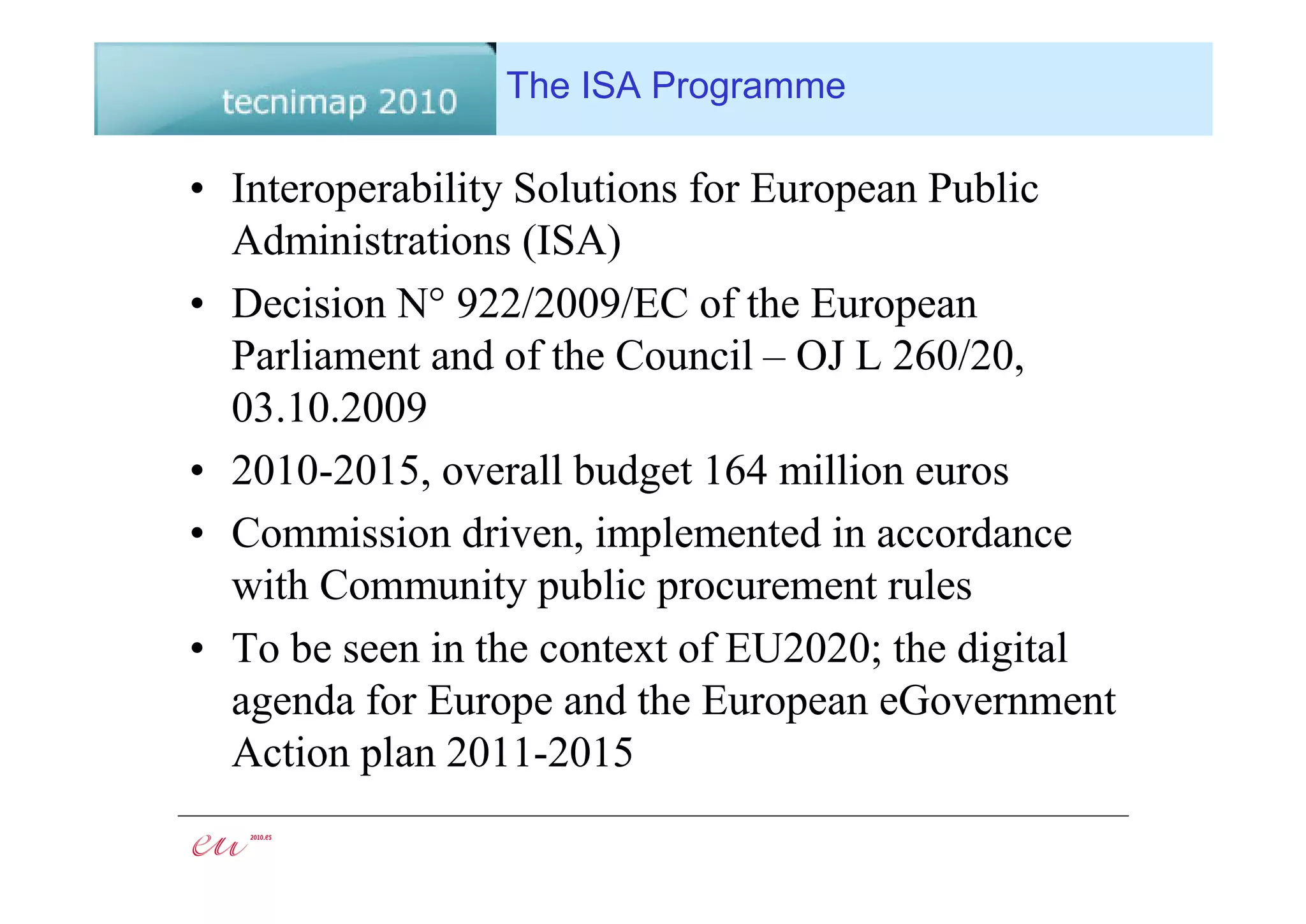 The ISA Programme

• Interoperability Solutions for European Public
  Administrations (ISA)
• Decision N° 922/2009/EC of the European
  Parliament and of the Council – OJ L 260/20,
  03.10.2009
• 2010-2015, overall budget 164 million euros
• Commission driven, implemented in accordance
  with Community public procurement rules
• To be seen in the context of EU2020; the digital
  agenda for Europe and the European eGovernment
  Action plan 2011-2015
 