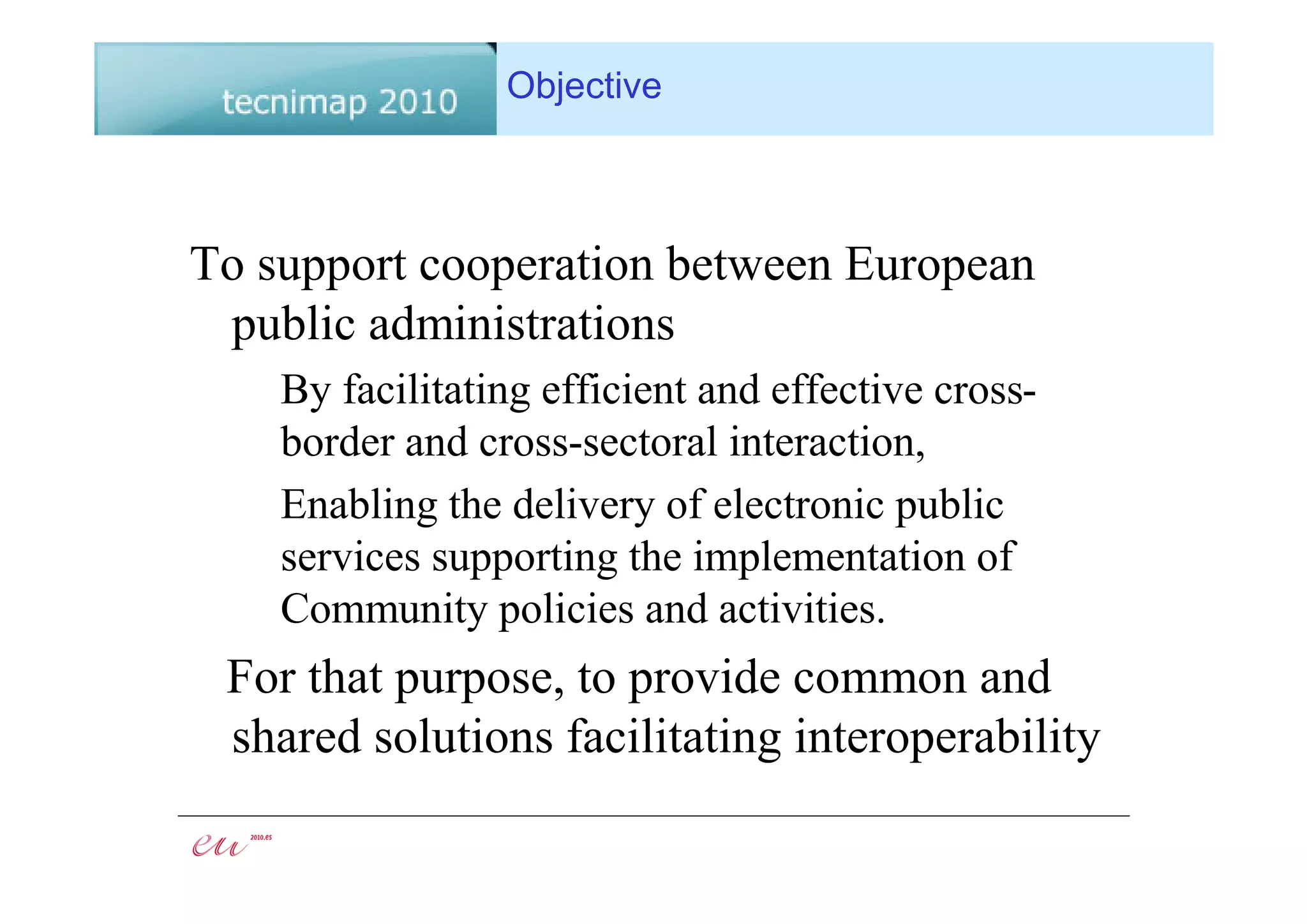 Objective



To support cooperation between European
 public administrations
    By facilitating efficient and effective cross-
    border and cross-sectoral interaction,
    Enabling the delivery of electronic public
    services supporting the implementation of
    Community policies and activities.
 For that purpose, to provide common and
 shared solutions facilitating interoperability
 