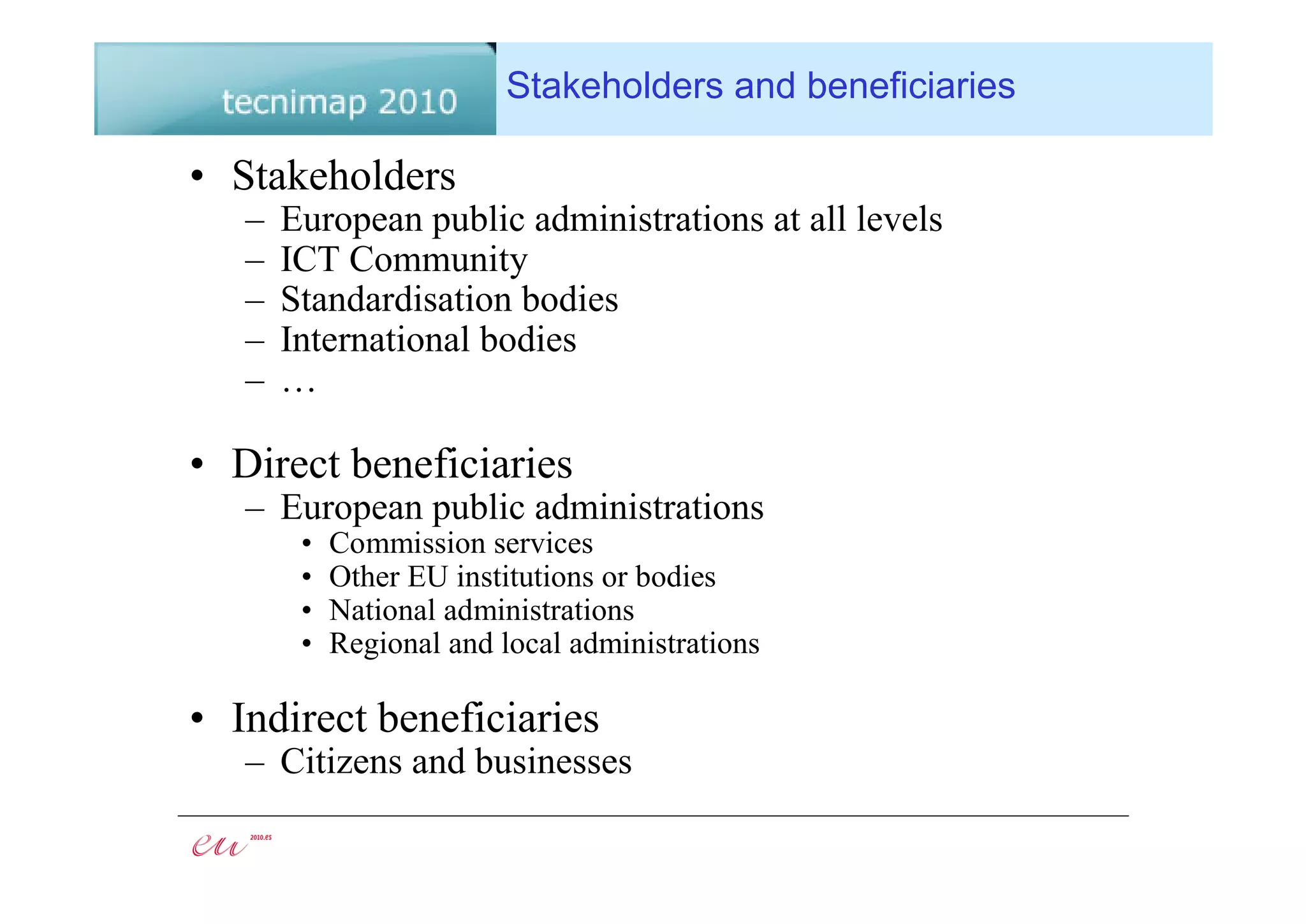 Stakeholders and beneficiaries

• Stakeholders
   –   European public administrations at all levels
   –   ICT Community
   –   Standardisation bodies
   –   International bodies
   –   …

• Direct beneficiaries
   – European public administrations
        •   Commission services
        •   Other EU institutions or bodies
        •   National administrations
        •   Regional and local administrations

• Indirect beneficiaries
   – Citizens and businesses
 