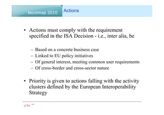 Actions



• Actions must comply with the requirement
  specified in the ISA Decision - i.e., inter alia, be

   –   Based on a concrete business case
   –   Linked to EU policy initiatives
   –   Of general interest, meeting common user requirements
   –   Of cross-border and cross-sector nature

• Priority is given to actions falling with the activity
  clusters defined by the European Interoperability
  Strategy
 