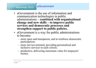 eGovernment

• eGovernment is the use of information and
  communication technologies in public
  administrations – combined with organisational
  change and new skills – to improve public
  services and democratic processes and
  strengthen support to public policies.
• eGovernment is a way for public administrations
  to become:
   – more open and transparent, and to reinforce democratic
     participation;
   – more service-oriented, providing personalised and
     inclusive services to each citizen;
   – productive, delivering maximum value for taxpayers'
     money.
 