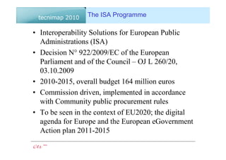 The ISA Programme

• Interoperability Solutions for European Public
  Administrations (ISA)
• Decision N° 922/2009/EC of the European
  Parliament and of the Council – OJ L 260/20,
  03.10.2009
• 2010-2015, overall budget 164 million euros
• Commission driven, implemented in accordance
  with Community public procurement rules
• To be seen in the context of EU2020; the digital
  agenda for Europe and the European eGovernment
  Action plan 2011-2015
 