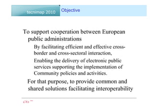 Objective



To support cooperation between European
 public administrations
    By facilitating efficient and effective cross-
    border and cross-sectoral interaction,
    Enabling the delivery of electronic public
    services supporting the implementation of
    Community policies and activities.
 For that purpose, to provide common and
 shared solutions facilitating interoperability
 