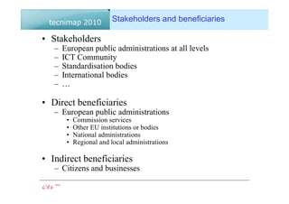 Stakeholders and beneficiaries

• Stakeholders
   –   European public administrations at all levels
   –   ICT Community
   –   Standardisation bodies
   –   International bodies
   –   …

• Direct beneficiaries
   – European public administrations
        •   Commission services
        •   Other EU institutions or bodies
        •   National administrations
        •   Regional and local administrations

• Indirect beneficiaries
   – Citizens and businesses
 