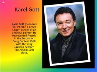 Karel Gott Karel Gott  (born July 14, 1939) is a Czech singer, as well as an amateur painter. He represented Austria in the Eurovision Song Contest 1968 with the song  Tausend Fenster , finishing in 13th place. 