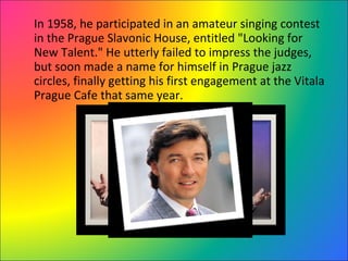 In 1958, he participated in an amateur singing contest in the Prague Slavonic House, entitled "Looking for New Talent." He utterly failed to impress the judges, but soon made a name for himself in Prague jazz circles, finally getting his first engagement at the Vitala Prague Cafe that same year. 