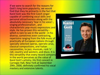 If we were to search for the reasons for Gott's   long term popularity, we would find that they lie primarily in the fact that Karel Gott was the first Czech singer capable of combining vocal skills and personal attractiveness-along with the absolutely-necessary ‘tear in his voice’-, singing professionalism , and characteristic pop-music expressions and style. He has proven this versatility - which is rare to see in the world - in his diverse, sometimes even contrasting, repertoire ranging from the folk music of practically all European nations through specially selected operas, operatic arias, classical compositions, and Italian canzonettes, to jazz, musicals, rock 'n' roll, country and western, and disco. It is this versatility that every record company in the world perceives as the value of Karel Gott's artistry. His first concert in Carnegie Hall, New York at September 29th, 2000, definitely confirmed his vocal mastery and extensive talents. 