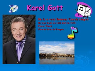 Karel Gott He is a very famous Czech singer. He was born  on  14 th July in  1939 . Place:   Pl zeň Now he lives in Prague. 
