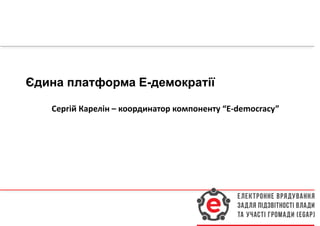 Єдина платформа Е-демократії
Сергій Карелін – координатор компоненту “E-democracy”
 