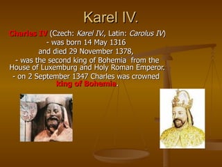 Karel IV. Charles IV  (Czech:  Karel IV. , Latin:  Carolus IV )  - was born 14 May 1316  and died 29 November 1378,  - was the second king of Bohemia  from the House of   Luxemburg and Holy Roman Emperor. - on 2 September 1347 Charles was crowned  king of Bohemia . 