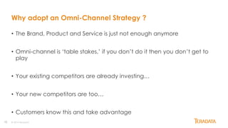10
Why adopt an Omni-Channel Strategy ?
• The Brand, Product and Service is just not enough anymore
• Omni-channel is ‘table stakes,’ if you don’t do it then you don’t get to
play
• Your existing competitors are already investing…
• Your new competitors are too…
• Customers know this and take advantage
© 2014 Teradata
 