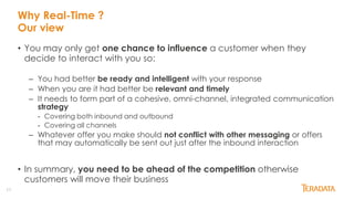 11
Why Real-Time ?
Our view
• You may only get one chance to influence a customer when they
decide to interact with you so:
– You had better be ready and intelligent with your response
– When you are it had better be relevant and timely
– It needs to form part of a cohesive, omni-channel, integrated communication
strategy
- Covering both inbound and outbound
- Covering all channels
– Whatever offer you make should not conflict with other messaging or offers
that may automatically be sent out just after the inbound interaction
• In summary, you need to be ahead of the competition otherwise
customers will move their business
 