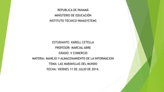REPUBLICA DE PANAMÁ
MINISTERIO DE EDUCACIÓN
INSTITUTO TECNICO PANASYSTEMS
ESTUDIANTE: KARELL CETELLA
PROFESOR: MARCIAL ABRE
GRADO: V COMERCIO
MATERIA: MANEJO Y ALMACENAMIENTO DE LA INFORMACION
TEMA: LAS MARAVILLAS DEL MUNDO
FECHA: VIERNES 11 DE JULIO DE 2014.
 