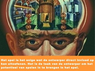 Het spel is het enige wat de ontwerper direct invloed op kan uitoefenen. Het is de taak van de ontwerper om het potentieel van spelen in te brengen in het spel. 
