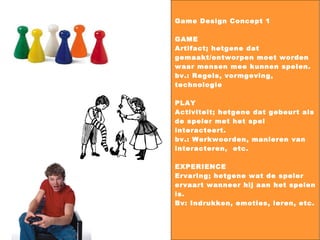 Game Design Concept 1 GAME Artifact; hetgene dat gemaakt/ontworpen moet worden waar mensen mee kunnen spelen.  bv.: Regels, vormgeving, technologie PLAY Activiteit; hetgene dat gebeurt als de speler met het spel interacteert.  bv.: Werkwoorden, manieren van interacteren,  etc. EXPERIENCE Ervaring; hetgene wat de speler ervaart wanneer hij aan het spelen is. Bv: Indrukken, emoties, leren, etc. 