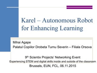 Karel – Autonomous Robot
for Enhancing Learning
Mihai Agape
Palatul Copiilor Drobeta Turnu Severin – Filiala Orsova
9th Scientix Projects’ Networking Event
Experiencing STEM and digital skills inside and outside of the classroom
Brussels, EUN, FCL, 06.11.2015
 