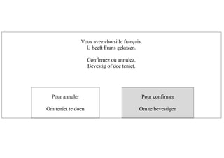 Vous avez choisi le français.
U heeft Frans gekozen.
Confirmez ou annulez.
Bevestig of doe teniet.
Pour annuler
Om teniet te doen
Pour confirmer
Om te bevestigen
 