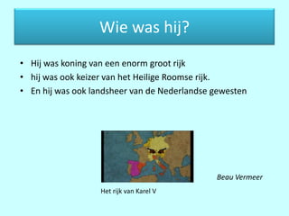 Wie was hij?
• Hij was koning van een enorm groot rijk
• hij was ook keizer van het Heilige Roomse rijk.
• En hij was ook landsheer van de Nederlandse gewesten




                               •              Beau Vermeer
                   Het rijk van Karel V
 