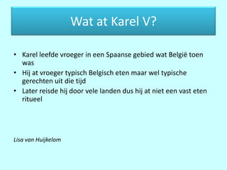 Wat at Karel V?

• Karel leefde vroeger in een Spaanse gebied wat België toen
  was
• Hij at vroeger typisch Belgisch eten maar wel typische
  gerechten uit die tijd
• Later reisde hij door vele landen dus hij at niet een vast eten
  ritueel




Lisa van Huijkelom
 