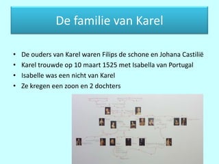 De familie van Karel

•   De ouders van Karel waren Filips de schone en Johana Castilië
•   Karel trouwde op 10 maart 1525 met Isabella van Portugal
•   Isabelle was een nicht van Karel
•   Ze kregen een zoon en 2 dochters
 