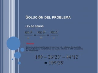 Solución del problemaLEY DE SENOS DespejeComo no conocemos al ángulo B recurrimos a la regla que dice que todo triángulo tiene una suma total de sus ángulos internos de 180° y realizamos las operaciones: