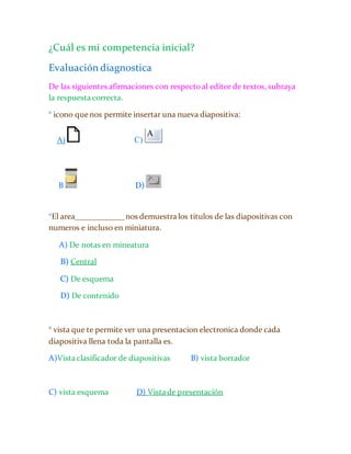 ¿Cuál es mi competencia inicial? 
Evaluación diagnostica 
De las siguientes afirmaciones con respecto al editor de textos, subraya 
la respuesta correcta. 
° icono que nos permite insertar una nueva diapositiva: 
A) C) 
B D) 
°El area____________ nos demuestra los titulos de las diapositivas con 
numeros e incluso en miniatura. 
A) De notas en mineatura 
B) Central 
C) De esquema 
D) De contenido 
° vista que te permite ver una presentacion electronica donde cada 
diapositiva llena toda la pantalla es. 
A)Vista clasificador de diapositivas B) vista borrador 
C) vista esquema D) Vista de presentación 
 