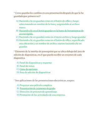 ° Como guardas los cambios en una presentación después de que la ha 
guardado por primera vez? 
A) Haciendo clic en guardar como en el botón de office y luego 
seleccionando un nombre de la lista y asignándolo al archivo 
nuevo. 
B) Haciendo clic en el botón guardar en la barra de herramientas de 
acceso rápido. 
C) Haciendo clic en guardar como en el menú archivo y luego guardar 
D) Haciendo clic en guardar como en el botón de office, especificado 
una ubicación y un nombre de archivo nuevos haciendo clic en 
guardar. 
° Elemento de la interfaz de powerpoint que se ubica debajo del área de 
edición de diapositivas, en el que puede escribir un resumen de cada 
diapositiva. 
A) Panel de diapositivas y esquema 
B) Panel de notas. 
C) Cinta de opciones 
D) Área de edición de diapositivas 
° Son aplicaciones de las presentaciones electrónicas, exepto: 
A) Proyectar una película completa. 
B) Presentación de exámenes de grado. 
C) Dirección de procesos de aprendizaje. 
D) Promoción de las actividades de una empresa. 
 