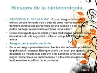 •

RIESGOS EN EL SER HUMANO:  Existen riesgos de transferir 
toxinas de una forma de vida a otra, de crear nuevas toxinas o de 
transferir compuestos alergénicos de una especie a otra, lo que 
podría dar lugar a reacciones alérgicas imprevistas.4
• Existe el riesgo de que bacterias y virus modificados escapen de los 
laboratorios de alta seguridad e infecten a la población humana o 
anima
• Riesgos para el medio ambiente:
• Entre los riesgos para el medio ambiente cabe señalar la posibilidad 
de polinización cruzada .Esto que podría dar lugar, por ejemplo, al 
desarrollo de maleza más agresiva o de parientes silvestres con 
mayor resistencia a las enfermedades o a los estreses abióticos, 
trastornando el equilibrio del ecosistema.4

Page 6

 