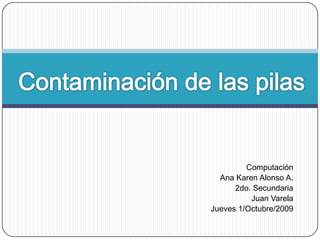 Contaminación de las pilasComputaciónAna Karen Alonso A.2do. SecundariaJuan VarelaJueves 1/Octubre/2009