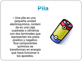 PilaUna pila es una pequeña unidad electroquímica, contenida en una caja cuadrada o cilíndrica con dos terminales que representan los polos positivo y negativo. Sus componentes químicos se transforman en energía que hace funcionar a los aparatos.